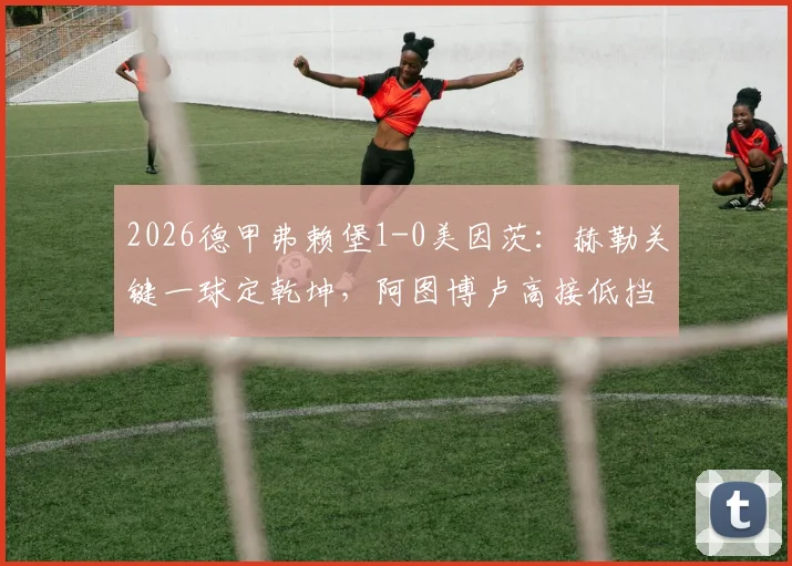 2026德甲弗赖堡1-0美因茨：赫勒关键一球定乾坤，阿图博卢高接低挡零封对手，赛后深度复盘与战术解读