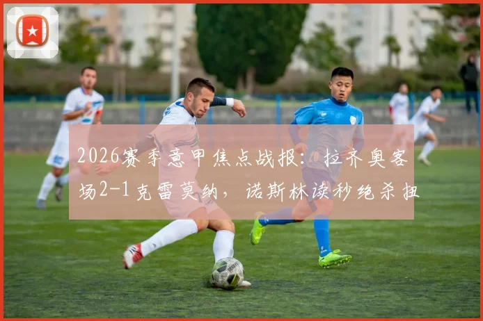 2026赛季意甲焦点战报:拉齐奥客场2-1克雷莫纳,诺斯林读秒绝杀扭转战局