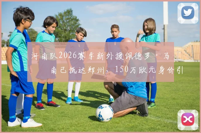 河南队2026赛季新外援佩德罗·马拉南已抵达郑州,150万欧元身价引关注,技术特点与首秀时间分析