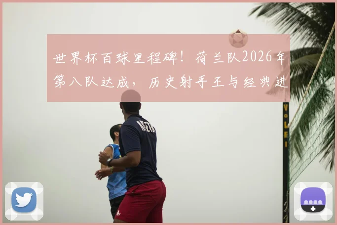 世界杯百球里程碑！荷兰队2026年第八队达成，历史射手王与经典进球全回顾