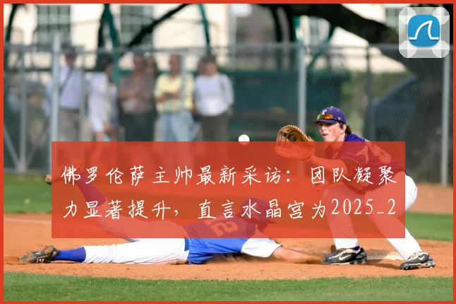 佛罗伦萨主帅最新采访：团队凝聚力显著提升，直言水晶宫为2025_26赛季欧协联夺冠热门