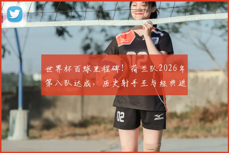 世界杯百球里程碑！荷兰队2026年第八队达成，历史射手王与经典进球全回顾