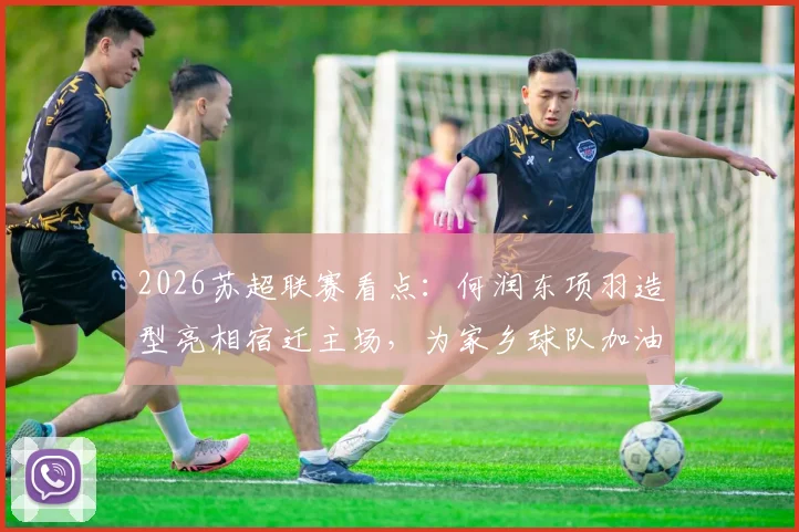 2026苏超联赛看点:何润东项羽造型亮相宿迁主场,为家乡球队加油助威全解析