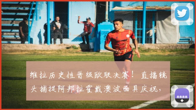 维拉历史性晋级欧联决赛!直播镜头捕捉阿邦拉霍戴澳波面具庆祝,详解背后故事与瞬间