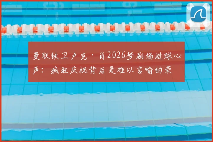 曼联铁卫卢克·肖2026梦剧场进球心声:疯狂庆祝背后是难以言喻的荣耀时刻