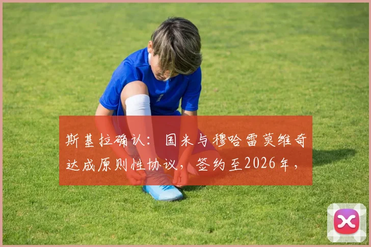 斯基拉确认:国米与穆哈雷莫维奇达成原则性协议,签约至2026年,转会费与年薪细节解读